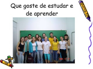 Que goste de estudar e de aprender 