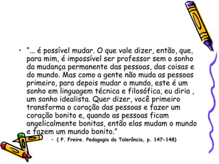 “ ... é possível mudar. O que vale dizer, então, que, para mim, é impossível ser professor sem o sonho da mudança permanente das pessoas, das coisas e do mundo. Mas como a gente não muda as pessoas primeiro, para depois mudar o mundo, este é um sonho em linguagem técnica e filosófica, eu diria , um sonho idealista. Quer dizer, você primeiro transforma o coração das pessoas e fazer um coração bonito e, quando as pessoas ficam angelicalmente bonitas, então elas mudam o mundo e fazem um mundo bonito.” ( P. Freire. Pedagogia da Tolerância, p. 147-148)‏ 