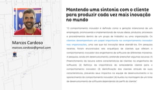Mantendo uma sintonia com o cliente para produzir
cada vez mais inovação no mundo
Marcos Cardoso
marcos.cardoso@gmail.com
“O comportamento inovador é definido como a geração intencional de um empregado, promovendo e
implementando de novas ideias, produtos, processos e procedimentos dentro de um grupo de trabalho
ou uma organização. Os clientes desempenham um papel importante no comportamento inovador
nas organizações, uma vez que tal inovação deve atendê-los. Em pesquisa recente, foram encontrados
encontrados seis arquétipos de clientes que afetam o comportamento inovador dos engenheiros de
software de diferentes maneiras. A pesquisa, ainda em desenvolvimento, pretende preencher algumas
lacunas: (1) Preenchimento da lacuna sobre características de clientes na engenharia de software; (2)
Reforço da importância do antecedente cliente para o comportamento inovador; (3) Identificação dos
clientes através de suas características, prevendo seus impactos na equipe de desenvolvimento e no
aparecimento do comportamento inovador; (4) Auxílio na montagem de um time de desenvolvimento
de software dependendo do perfil do cliente.”
 