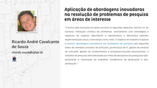 Aplicação de abordagens inovadoras na resolução
de problemas de pesquisa em áreas de interesse
Ricardo André Cavalcante
de Souza
ricardo.souza@ufrpe.br
“A busca pela inovação em geral envolve os seguintes aspectos: centrar no ser humano; resolução
criativa de problemas; alinhamento com estratégias e objetivos de negócio; descoberta e atendimento
a demandas latentes; experimentação ativa; e tecnologia como meio. O objetivo do trabalho é aplicar e
avaliar abordagens inovadoras em problemas de pesquisa das seguintes áreas de interesse: processo
processo de software, governança de TI, gestão de produto de software, gestão do conhecimento e
processos/soluções educacionais. O trabalho de pesquisa será executado por meio de disciplinas de
graduação/pós-graduação e orientação de trabalhos acadêmicos de graduação e pós-graduação. ”
 