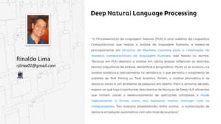 Deep Natural Language Processing
Rinaldo Lima
rjlima01@gmail.com
“O Processamento de Linguagem Natural (PLN) é uma subárea da Linguística Computacional que
realiza a análise da linguagem humana, e baseia-se principalmente em técnicas de Machine Learning
para a construção de modelos computacionais da linguagem humana, seja falada ou escrita. Técnicas
Técnicas em PLN realizam a análise em várias etapas refletindo as distintas teorias linguísticas de
sintaxe, semântica e pragmática. Muito já se avançou na análise sintática e, parcialmente na semântica,
o que permitiu o surgimento de subárea de Text Mining ou Text Analitics. Porém, a análise pramática e
de discurso ainda é um problema de pesquisa em aberto. Para a próxima década, espera-se que haja
importantes descobertas de técnicas de Deep NLP eficientes que tornem viável o desenvolvimento de
aplicações complexas e mude radicalmente a forma como nós humanos iremos interagir com os
computadores. Tais avanços possibilitarão, entre outras, a sumarização de textos e a tradução
automática com alto nível de acurácia.”
 