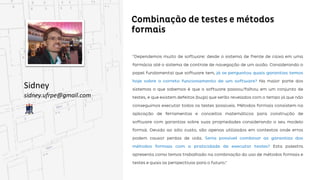 Combinação de testes e métodos formais
Sidney
sidney.ufrpe@gmail.com
“Dependemos muito de software: desde o sistema de frente de caixa em uma farmácia até o sistema de
controle de navegação de um avião. Considerando o papel fundamental que software tem, já se
perguntou quais garantias temos hoje sobre o correto funcionamento de um software? Na maior
maior parte dos sistemas o que sabemos é que o software passou/falhou em um conjunto de testes, e
que existem defeitos (bugs) que serão revelados com o tempo já que não conseguimos executar todos
os testes possíveis. Métodos formais consistem na aplicação de ferramentas e conceitos matemáticos
para construção de software com garantias sobre suas propriedades considerando o seu modelo formal.
Devido ao alto custo, são apenas utilizados em contextos onde erros podem causar perdas de vida.
Seria possível combinar as garantias dos métodos formais com a praticidade de executar testes?
testes? Esta palestra apresenta como temos trabalhado na combinação do uso de métodos formais e
formais e testes e quais as perspectivas para o futuro.”
 