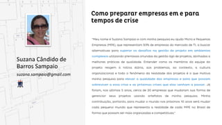 Como preparar empresas em e para tempos de
crise
Suzana Cândido de
Barros Sampaio
suzana.sampaio@gmail.com
“Meu nome é Suzana Sampaio e com minha pesquisa eu ajudo Micro e Pequenas Empresas (MPE), que
representam 93% de empresas do mercado de TI, a buscar alternativas para superar os desafios na
gestão de projeto em ambientes complexos utilizando premissas oriundas da gestão ágil de projetos,
projetos, alinhadas a melhores práticas de qualidade. Entender como os membros da equipe do projeto
reagem à rotina diária, aos problemas, ao contexto, a cultura organizacional e todo o fenômeno da
realidade dos projetos é o que motiva minha pesquisa para elevar a qualidade das empresas e para
que possam sobreviver a essa crise e as próximas crises que elas venham a passar. Já foram, nos
nos últimos 5 anos, cerca de 20 empresas que mudaram sua forma de gerenciar seus projetos usando
artefatos de minha pesquisa. Minha contribuição, portanto, para mudar o mundo nos próximos 10 anos
será mudar cada pequeno mundo que representa a realidade de cada MPE no Brasil de forma que
possam ser mais organizadas e competitivas.”
 