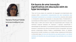 Em busca de uma inovação significativa em
educação além do hype tecnológico
Taciana Pontual Falcão
tacianapontual@gmail.com
“Mais de 30 anos depois do surgimento da linguagem de programação para crianças LOGO, o
pensamento computacional tem sido considerado uma habilidade fundamental na sociedade
contemporânea, levando vários países a introduzirem noções de computação na educação básica.
básica. Paralelamente, a quantidade de artefatos digitais com propósitos educacionais cresce a cada
dia, desde jogos e robôs para ensinar lógica de programação para crianças, até interfaces tangíveis
baseadas em interação e cognição corporificada e aprendizagem por descoberta. A constante inovação
dos artefatos educacionais aumenta a importância da área de interação humano-computador, que
busca garantir simplicidade, eficácia, fluidez e acessibilidade. Porém, os métodos educacionais
mantêm-se presos a um modelo antigo. A pesquisa em Informática na Educação segue em busca de
descobertas que guiem projeto e uso desses artefatos em benefício de uma aprendizagem mais
mais alinhada com os nativos digitais.”
 