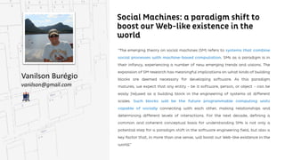 Social Machines: a paradigm shift to boost our
Web-like existence in the world
Vanilson Burégio
vanilson@gmail.com
“The emerging theory on social machines (SM) refers to systems that combine social processes with
machine-based computation. SMs as a paradigm is in their infancy, experiencing a number of new
new emerging trends and visions. The expansion of SM research has meaningful implications on what
kinds of building blocks are deemed necessary for developing software. As this paradigm matures, we
expect that any entity - be it software, person, or object - can be easily [re]used as a building block in the
engineering of systems at different scales. Such blocks will be the future programmable computing
units capable of socially connecting with each other, making relationships and determining different
different levels of interactions. For the next decade, defining a common and coherent conceptual basis
for understanding SMs is not only a potential step for a paradigm shift in the software engineering field,
but also a key factor that, in more than one sense, will boost ourWeb-like existence in the world.”
 