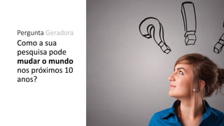 Pergunta Geradora
Como a sua
pesquisa pode
mudar o mundo
nos próximos 10
anos?
 