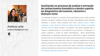 Auxiliando no processo de análise e extração de
conhecimento biomédico e dando suporte ao diagnóstico
de tumores, cânceres e doenças raras
Andreza Leite
andreza.lba@gmail.com
“A Integração de dados é um desafio na área de genética clínica onde analistas precisam manipular
múltiplas fontes de dados heterogêneas sobre domínios biológicos e clínicos. Nossa pesquisa tem como
objetivo prover acesso unificado a essas diversas fontes de dados para dar suporte a variadas
decisões clínicas. Neste contexto, um trabalho vem sendo realizado para o projeto e implementação de
implementação de uma plataforma que permita a integração e o acesso unificado a fontes de dados
heterogêneas . Nesta apresentação detalharemos a arquitetura definida para a plataforma e alguns
resultados preliminares com um cenário de uso online, para processamento e anotação de variantes
clínicas. Esta plataforma utiliza os principais repositórios de dados públicos de genoma, tais como
OMIM, Clinvar, LOVD, ExAC6500, entre outros, e provê um serviço de acesso unificado aos dados,
auxiliando no processo de análise e extração de conhecimento biomédico e dando suporte ao
diagnóstico de tumores, cânceres e doenças raras.”
 
