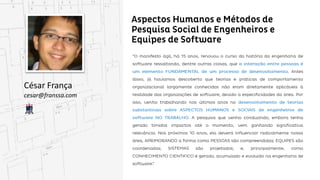 Aspectos Humanos e Métodos de Pesquisa Social
de Engenheiros e Equipes de Software
César França
cesar@franssa.com
“O manifesto ágil, há 15 anos, renovou o curso da história da engenharia de software ressaltando,
dentre outras coisas, que a interação entre pessoas é um elemento FUNDAMENTAL de um processo
de desenvolvimento. Antes disso, já havíamos descoberto que teorias e práticas de comportamento
comportamento organizacional largamente conhecidas não eram diretamente aplicáveis à realidade
das organizações de software, devido a especificidades da área. Por isso, venho trabalhando nos últimos
anos no desenvolvimento de teorias substantivas sobre ASPECTOS HUMANOS e SOCIAIS de
engenheiros de software NO TRABALHO. A pesquisa que venho conduzindo, embora tenha gerado
gerado tímidos impactos até o momento, vem ganhando significativa relevância. Nos próximos 10 anos,
ela deverá influenciar radicalmente nossa área, APRIMORANDO a forma como PESSOAS são
compreendidas; EQUIPES são coordenadas; SISTEMAS são projetados; e, principalmente, como
CONHECIMENTO CIENTIFICO é gerado, acumulado e evoluído na engenharia de software.”
 