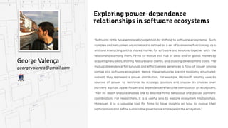 Exploring power-dependence relationships in
software ecosystems
George Valença
georgevalenca@gmail.com
“Software firms have embraced coopetition by shifting to software ecosystems. Such complex and networked
environment is defined as a set of businesses functioning as a unit and interacting with a shared market for
software and services, together with the relationships among them. Firms co-evolve in a hub of local and/or
and/or global market by acquiring new skills, sharing features and clients, and dividing development costs. The
mutual dependence for survival and effectiveness generates a flow of power among parties in a software
ecosystem. Hence, these networks are not randomly structured; instead, they represent a power
distribution. For example, Microsoft smartly uses its sources of power to reinforce its strategic position and
and impose its choices over partners such as Apple. Power and dependence reflect the operation of an
ecosystem. Their in- depth analysis enables one to describe firms’ behaviour and discuss partners’ coordination.
For researchers, it is a useful lens to explore ecosystem relationships. Moreover, it is a valuable tool for firms to
have insights on how to evolve their participation and define sustainable governance strategies in the
ecosystem.”
 