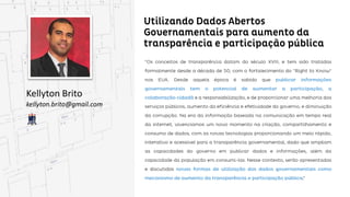 Utilizando Dados Abertos Governamentais para
aumento da transparência e participação pública
Kellyton Brito
kellyton.brito@gmail.com
“Os conceitos de transparência datam do século XVIII, e tem sido tratadas formalmente desde a década
de 50, com o fortalecimento do "Right to Know" nos EUA. Desde aquela época é sabido que publicar
informações governamentais tem o potencial de aumentar a participação, a colaboração cidadã e a
 