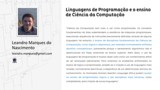 Linguagens de Programação e o ensino de Ciência
da Computação
Leandro Marques do
Nascimento
leandro.marques@gmail.com
“Ciência da Computação tem tudo a ver como programação. Os conceitos fundamentais da área
subentendem a existência de máquinas programáveis, executando sequências de instruções
previamente definidas através de alguma linguagem. No entanto, o ensino de disciplinas
fundamentais da Ciência da Computação, como lógica e algoritmos, por exemplo normalmente
normalmente enfrenta desafios consideráveis, justamente porque o pensamento algorítmico não é
não é desenvolvido em fases anteriores ao ensino superior. Além disso, o uso de linguagens de
programação é muitas vezes visto como um conhecimento difícil de ser alcançado plenamente. Para
amenizar os problemas enfrentados no ensino de lógica e programação, propõe-se a criação e uso de
linguagens mais simples, normalmente descritivas, e específicas de um determinado domínio do
conhecimento. As chamadas Domain-Specific Languages (DSLs) podem ajudar no ensino de
programação, lógica e até disciplinas mais técnicas, como compiladores, para criação de novas
novas linguagens.”
 