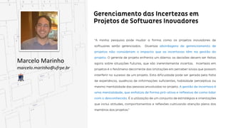 Gerenciamento das Incertezas em Projetos de
Softwares Inovadores
Marcelo Marinho
marcelo.marinho@ufrpe.br
“A minha pesquisa pode mudar a forma como os projetos inovadores de softwares serão gerenciados.
Diversas abordagens de gerenciamento de projetos não consideram o impacto que as incertezas
têm na gestão do projeto. O gerente de projeto enfrenta um dilema: as decisões devem ser feitas
feitas agora sobre situações futuras, que são inerentemente incertas. Incerteza em projetos é o
fenômeno decorrente das limitações em perceber sinais que possam interferir no sucesso de um
projeto. Esta dificuldade pode ser gerada pela falta de experiência, ausência de informações suficientes,
habilidade perceptiva ou mesmo mentalidade das pessoas envolvidas no projeto. A gestão de incerteza
é uma mentalidade, que enfatiza de forma pró-ativa e reflexiva de como lidar com o desconhecido.
 