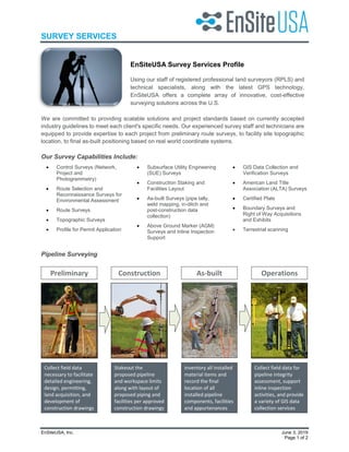 SURVEY SERVICES
EnSiteUSA, Inc. June 3, 2019
Page 1 of 2
EnSiteUSA Survey Services Profile
Using our staff of registered professional land surveyors (RPLS) and
technical specialists, along with the latest GPS technology,
EnSiteUSA offers a complete array of innovative, cost-effective
surveying solutions across the U.S.
We are committed to providing scalable solutions and project standards based on currently accepted
industry guidelines to meet each client's specific needs. Our experienced survey staff and technicians are
equipped to provide expertise to each project from preliminary route surveys, to facility site topographic
location, to final as-built positioning based on real world coordinate systems.
Our Survey Capabilities Include:
• Control Surveys (Network,
Project and
Photogrammetry)
• Route Selection and
Reconnaissance Surveys for
Environmental Assessment
• Route Surveys
• Topographic Surveys
• Profile for Permit Application
• Subsurface Utility Engineering
(SUE) Surveys
• Construction Staking and
Facilities Layout
• As-built Surveys (pipe tally,
weld mapping, in-ditch and
post-construction data
collection)
• Above Ground Marker (AGM)
Surveys and Inline Inspection
Support
• GIS Data Collection and
Verification Surveys
• American Land Title
Association (ALTA) Surveys
• Certified Plats
• Boundary Surveys and
Right of Way Acquisitions
and Exhibits
• Terrestrial scanning
Pipeline Surveying
Collect field data
necessary to facilitate
detailed engineering,
design, permitting,
land acquisition, and
development of
construction drawings
Stakeout the
proposed pipeline
and workspace limits
along with layout of
proposed piping and
facilities per approved
construction drawings
Inventory all installed
material items and
record the final
location of all
installed pipeline
components, facilities
and appurtenances
Collect field data for
pipeline integrity
assessment, support
inline inspection
activities, and provide
a variety of GIS data
collection services
Preliminary Construction As-built Operations
 