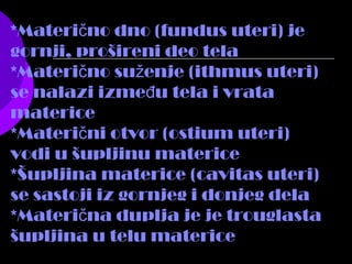 *Materi no dno (fundus uteri) ječ
gornji, prošireni deo tela
*Materi no su enje (ithmus uteri)č ž
se nalazi izme u tela i vratađ
materice
*Materi ni otvor (ostium uteri)č
vodi u šupljinu materice
*Šupljina materice (cavitas uteri)
se sastoji iz gornjeg i donjeg dela
*Materi na duplja je je trouglastač
šupljina u telu materice
 