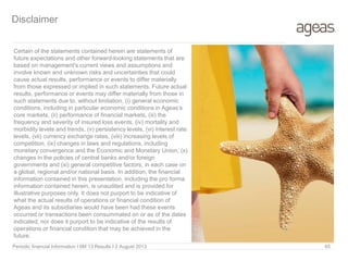 Disclaimer
Certain of the statements contained herein are statements of
future expectations and other forward-looking statements that are
based on management's current views and assumptions and
involve known and unknown risks and uncertainties that could
cause actual results, performance or events to differ materially
from those expressed or implied in such statements. Future actual
results, performance or events may differ materially from those in
such statements due to, without limitation, (i) general economic
conditions, including in particular economic conditions in Ageas’s
core markets, (ii) performance of financial markets, (iii) the
frequency and severity of insured loss events, (iv) mortality and
morbidity levels and trends, (v) persistency levels, (vi) interest rate
levels, (vii) currency exchange rates, (viii) increasing levels of
competition, (ix) changes in laws and regulations, including
monetary convergence and the Economic and Monetary Union, (x)
changes in the policies of central banks and/or foreign
governments and (xi) general competitive factors, in each case on
a global, regional and/or national basis. In addition, the financial
information contained in this presentation, including the pro forma
information contained herein, is unaudited and is provided for
illustrative purposes only. It does not purport to be indicative of
what the actual results of operations or financial condition of
Ageas and its subsidiaries would have been had these events
occurred or transactions been consummated on or as of the dates
indicated, nor does it purport to be indicative of the results of
operations or financial condition that may be achieved in the
future.
Periodic financial Information I 6M 13 Results I 2 August 2013 65
 