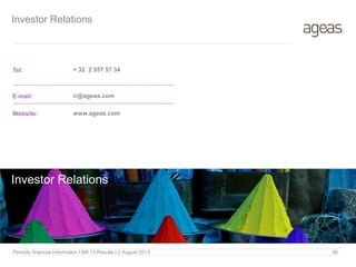 Investor Relations
Tel:
E-mail:
Website:
+ 32 2 557 57 34
ir@ageas.com
www.ageas.com
Investor Relations
Periodic financial Information I 6M 13 Results I 2 August 2013 66
 
