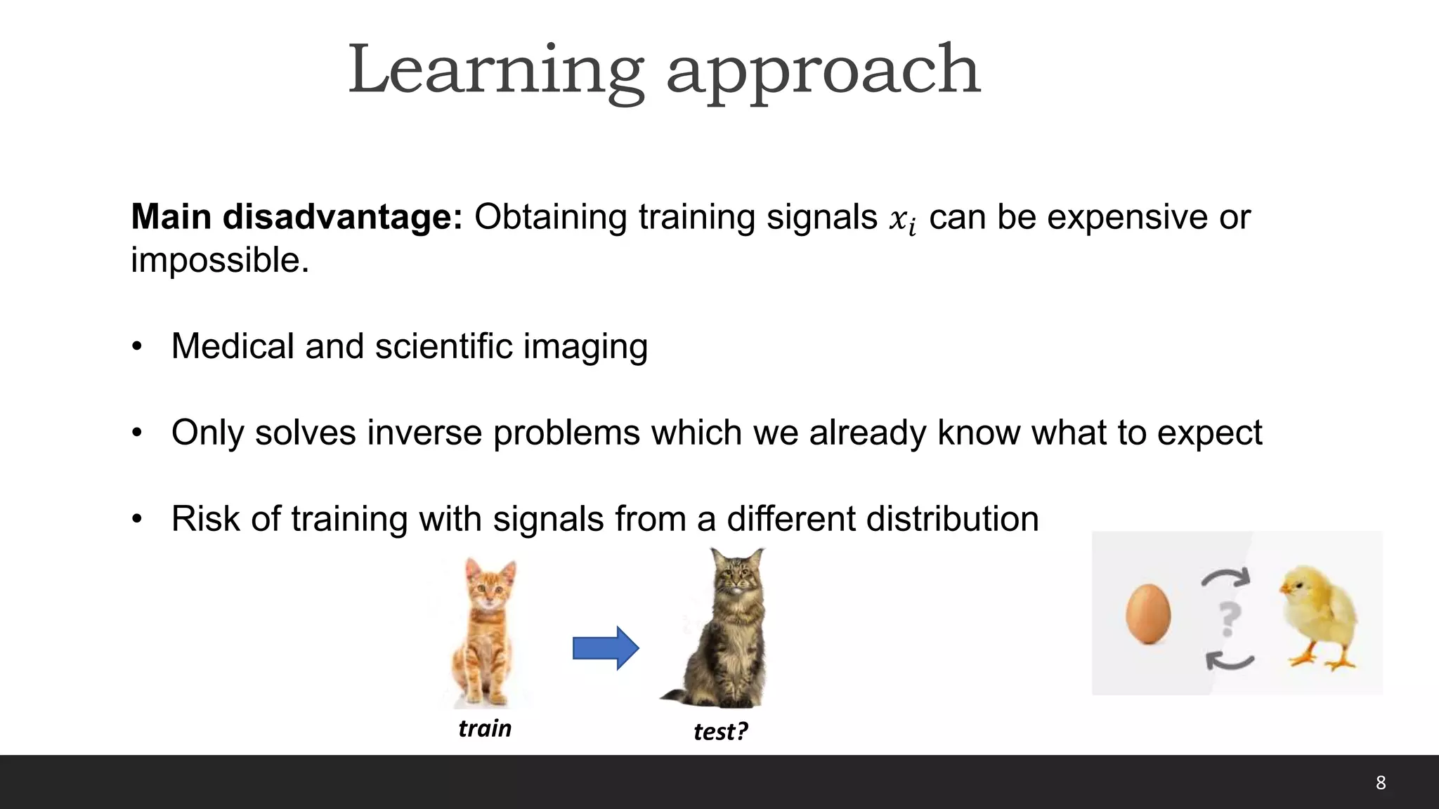 8
Learning approach
Main disadvantage: Obtaining training signals 𝑥𝑖 can be expensive or
impossible.
• Medical and scientific imaging
• Only solves inverse problems which we already know what to expect
• Risk of training with signals from a different distribution
train test?
 