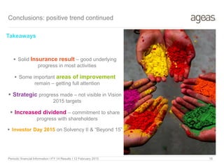 Takeaways
 Solid Insurance result – good underlying
progress in most activities
 Some important areas of improvement
remain – getting full attention
 Strategic progress made – not visible in Vision
2015 targets
 Increased dividend – commitment to share
progress with shareholders
 Investor Day 2015 on Solvency II & “Beyond 15”
Conclusions: positive trend continued
Periodic financial Information I FY 14 Results I 12 February 2015 16
 