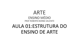ARTE
ENSINO MÉDIO
PROF ROBERTO BORBA VALIENTE
AULA 01:ESTRUTURA DO
ENSINO DE ARTE
 