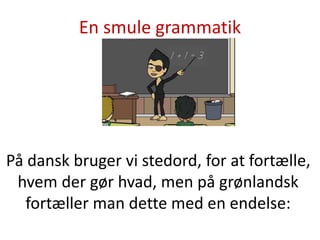 En smule grammatik
På dansk bruger vi stedord for at fortælle,
hvem der gør hvad, men på grønlandsk
fortæller man dette med en endelse:
 