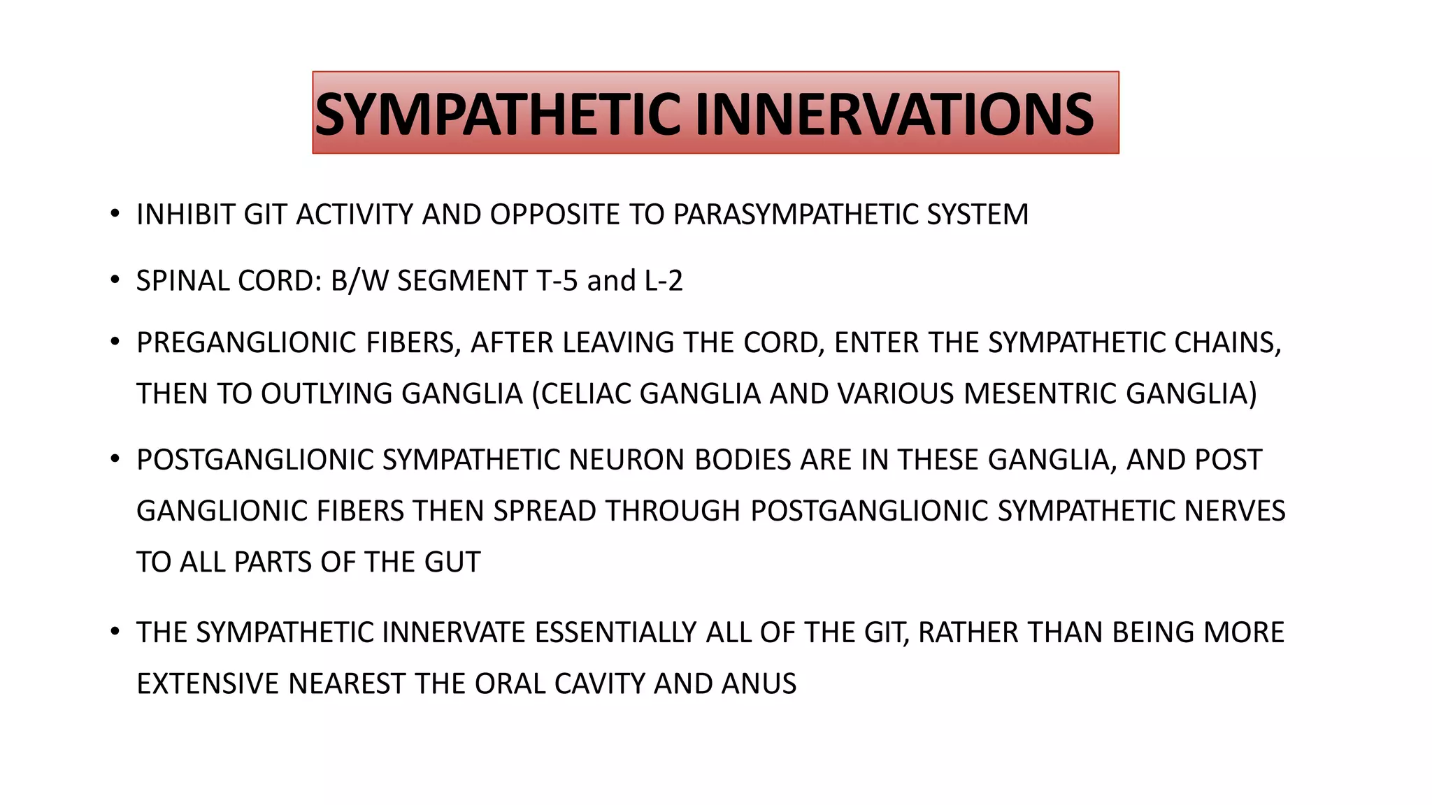 SYMPATHETIC INNERVATIONS
• INHIBIT GIT ACTIVITY AND OPPOSITE TO PARASYMPATHETIC SYSTEM
• SPINAL CORD: B/W SEGMENT T-5 and L-2
• PREGANGLIONIC FIBERS, AFTER LEAVING THE CORD, ENTER THE SYMPATHETIC CHAINS,
THEN TO OUTLYING GANGLIA (CELIAC GANGLIA AND VARIOUS MESENTRIC GANGLIA)
• POSTGANGLIONIC SYMPATHETIC NEURON BODIES ARE IN THESE GANGLIA, AND POST
GANGLIONIC FIBERS THEN SPREAD THROUGH POSTGANGLIONIC SYMPATHETIC NERVES
TO ALL PARTS OF THE GUT
• THE SYMPATHETIC INNERVATE ESSENTIALLY ALL OF THE GIT, RATHER THAN BEING MORE
EXTENSIVE NEAREST THE ORAL CAVITY AND ANUS
 