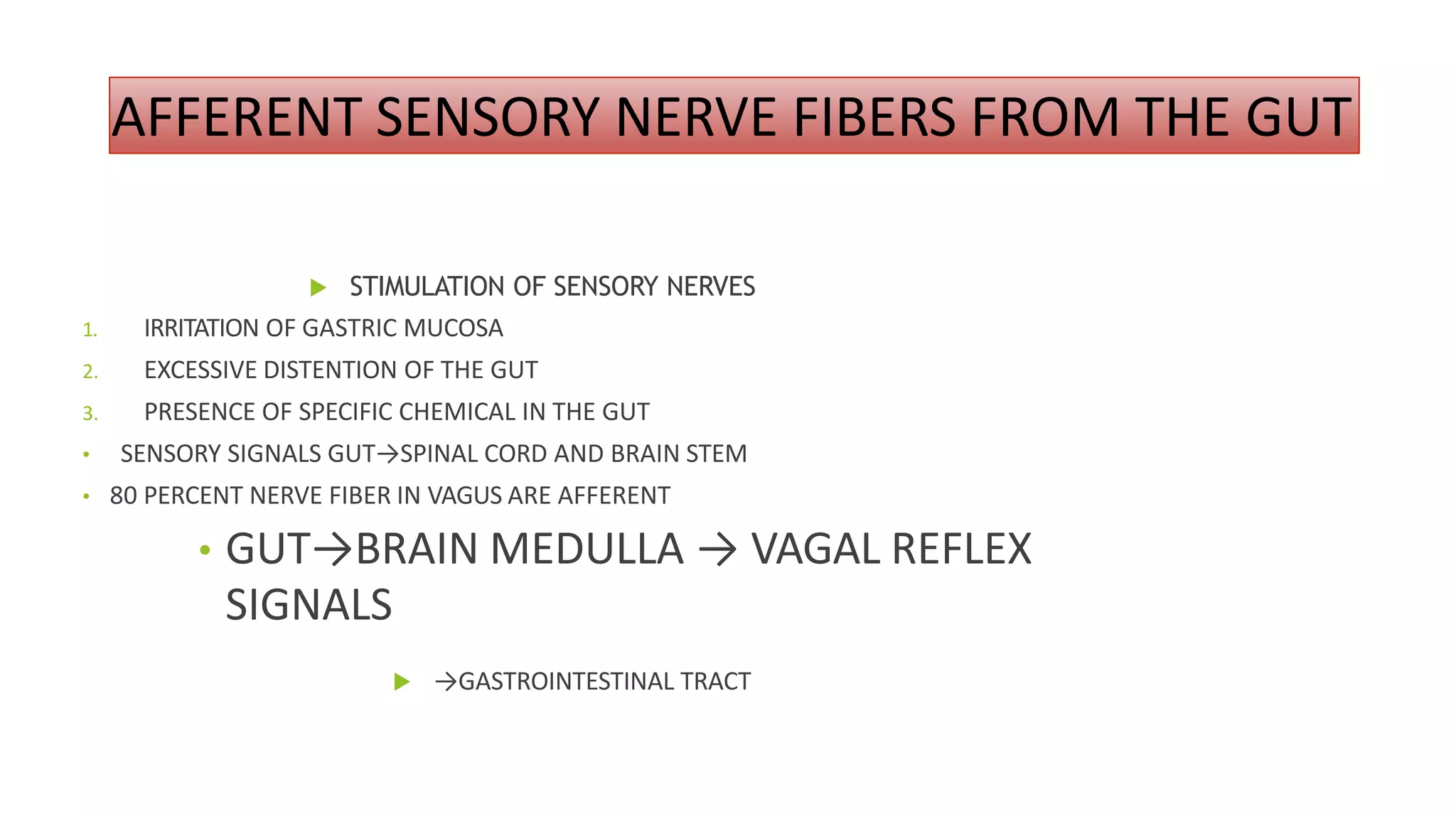 AFFERENT SENSORY NERVE FIBERS FROM THE GUT
 STIMULATION OF SENSORY NERVES
1. IRRITATION OF GASTRIC MUCOSA
2. EXCESSIVE DISTENTION OF THE GUT
3. PRESENCE OF SPECIFIC CHEMICAL IN THE GUT
• SENSORY SIGNALS GUT→SPINAL CORD AND BRAIN STEM
• 80 PERCENT NERVE FIBER IN VAGUS ARE AFFERENT
• GUT→BRAIN MEDULLA → VAGAL REFLEX
SIGNALS
 →GASTROINTESTINAL TRACT
 