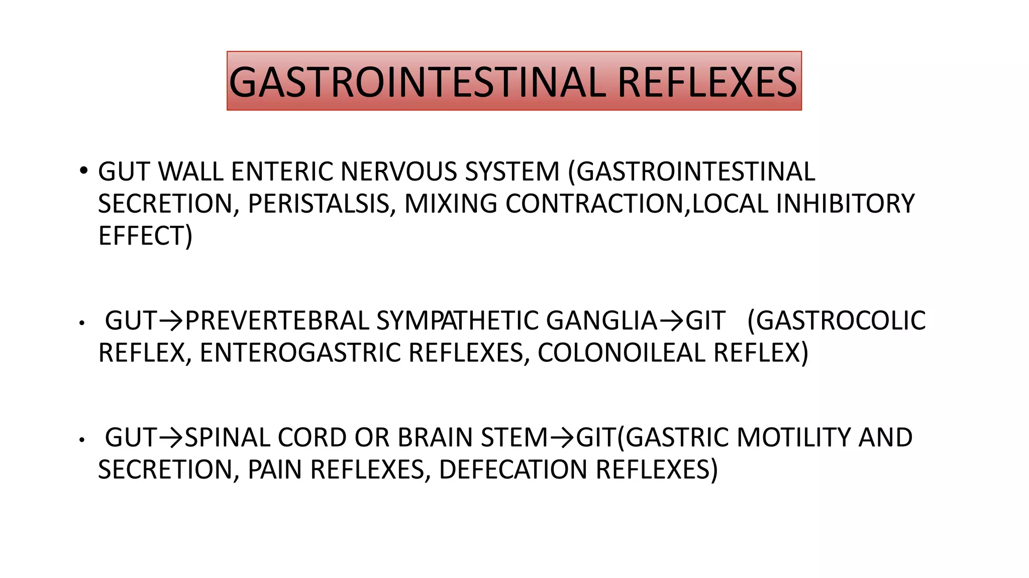 GASTROINTESTINAL REFLEXES
• GUT WALL ENTERIC NERVOUS SYSTEM (GASTROINTESTINAL
SECRETION, PERISTALSIS, MIXING CONTRACTION,LOCAL INHIBITORY
EFFECT)
• GUT→PREVERTEBRAL SYMPATHETIC GANGLIA→GIT (GASTROCOLIC
REFLEX, ENTEROGASTRIC REFLEXES, COLONOILEAL REFLEX)
• GUT→SPINAL CORD OR BRAIN STEM→GIT(GASTRIC MOTILITY AND
SECRETION, PAIN REFLEXES, DEFECATION REFLEXES)
 