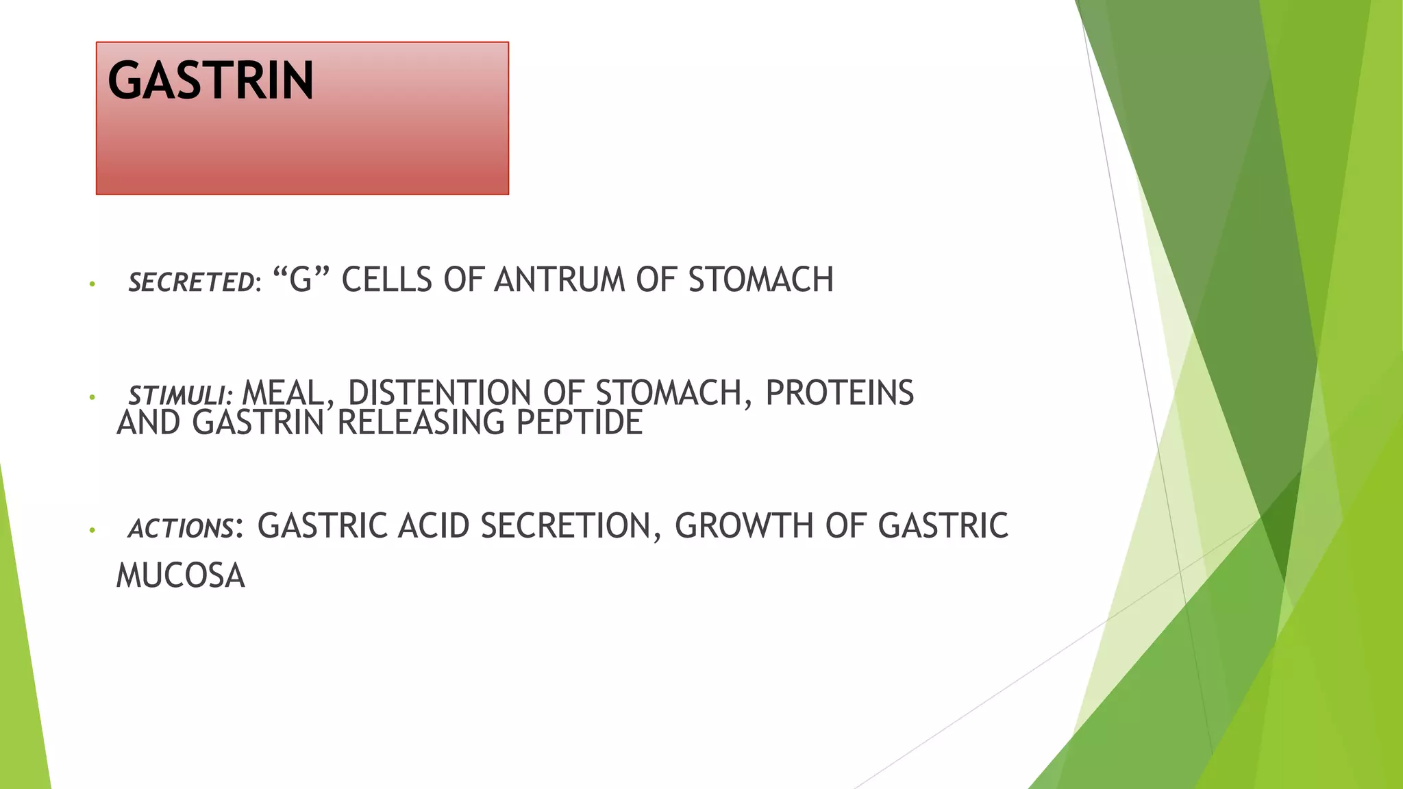 GASTRIN
• SECRETED: “G” CELLS OF ANTRUM OF STOMACH
• STIMULI: MEAL, DISTENTION OF STOMACH, PROTEINS
AND GASTRIN RELEASING PEPTIDE
• ACTIONS: GASTRIC ACID SECRETION, GROWTH OF GASTRIC
MUCOSA
 