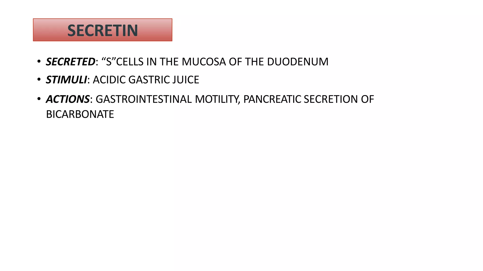 SECRETIN
• SECRETED: “S”CELLS IN THE MUCOSA OF THE DUODENUM
• STIMULI: ACIDIC GASTRIC JUICE
• ACTIONS: GASTROINTESTINAL MOTILITY, PANCREATIC SECRETION OF
BICARBONATE
 