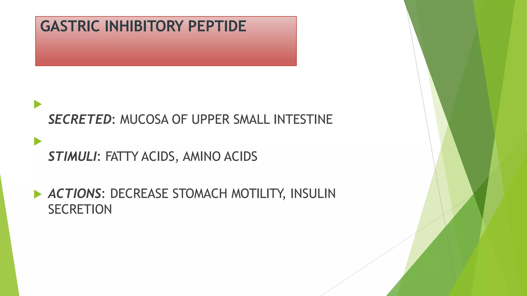 GASTRIC INHIBITORY PEPTIDE

SECRETED: MUCOSA OF UPPER SMALL INTESTINE

STIMULI: FATTY ACIDS, AMINO ACIDS
 ACTIONS: DECREASE STOMACH MOTILITY, INSULIN
SECRETION
 