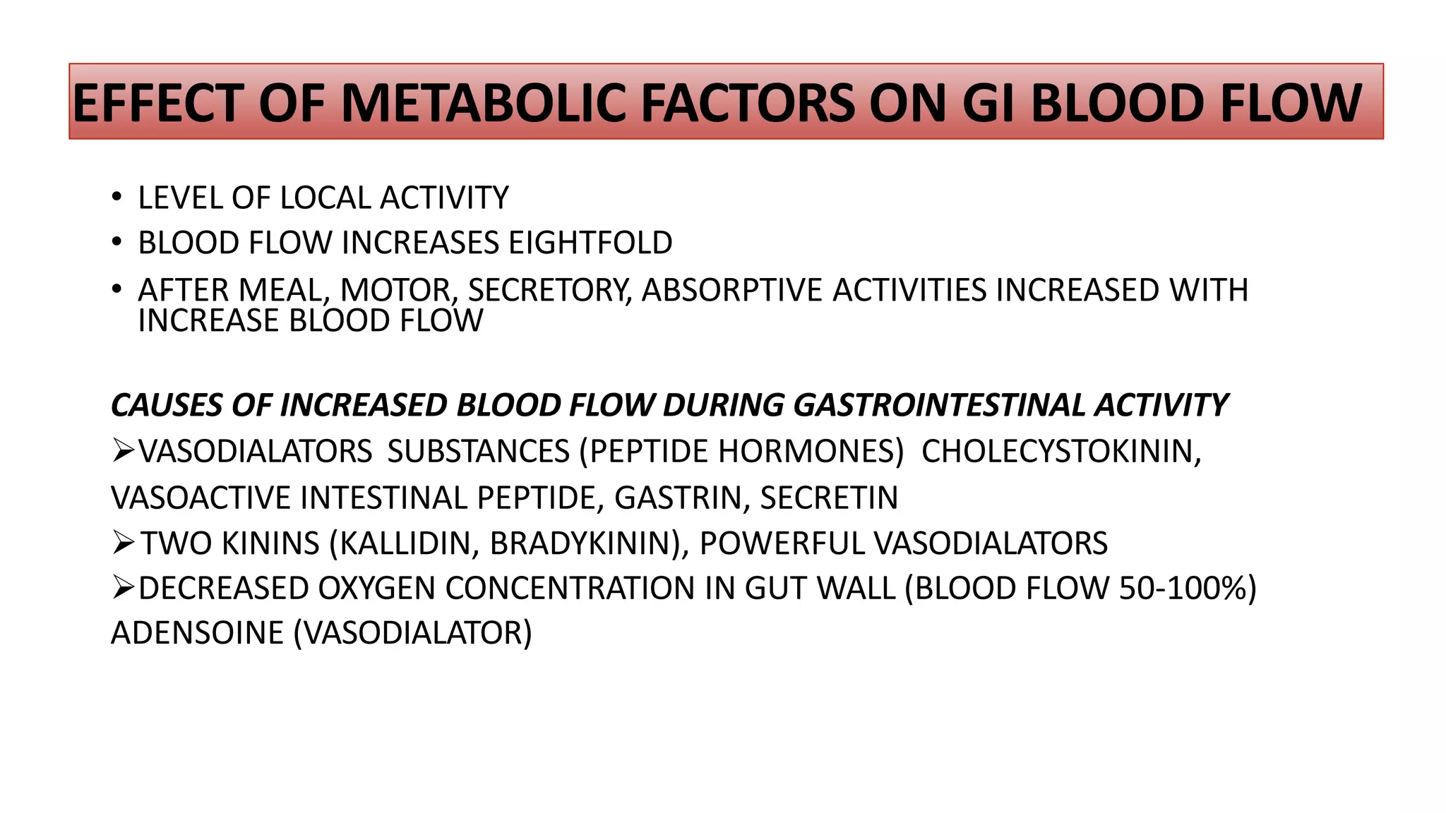 EFFECT OF METABOLIC FACTORS ON GI BLOOD FLOW
• LEVEL OF LOCAL ACTIVITY
• BLOOD FLOW INCREASES EIGHTFOLD
• AFTER MEAL, MOTOR, SECRETORY, ABSORPTIVE ACTIVITIES INCREASED WITH
INCREASE BLOOD FLOW
CAUSES OF INCREASED BLOOD FLOW DURING GASTROINTESTINAL ACTIVITY
VASODIALATORS SUBSTANCES (PEPTIDE HORMONES) CHOLECYSTOKININ,
VASOACTIVE INTESTINAL PEPTIDE, GASTRIN, SECRETIN
TWO KININS (KALLIDIN, BRADYKININ), POWERFUL VASODIALATORS
DECREASED OXYGEN CONCENTRATION IN GUT WALL (BLOOD FLOW 50-100%)
ADENSOINE (VASODIALATOR)
 