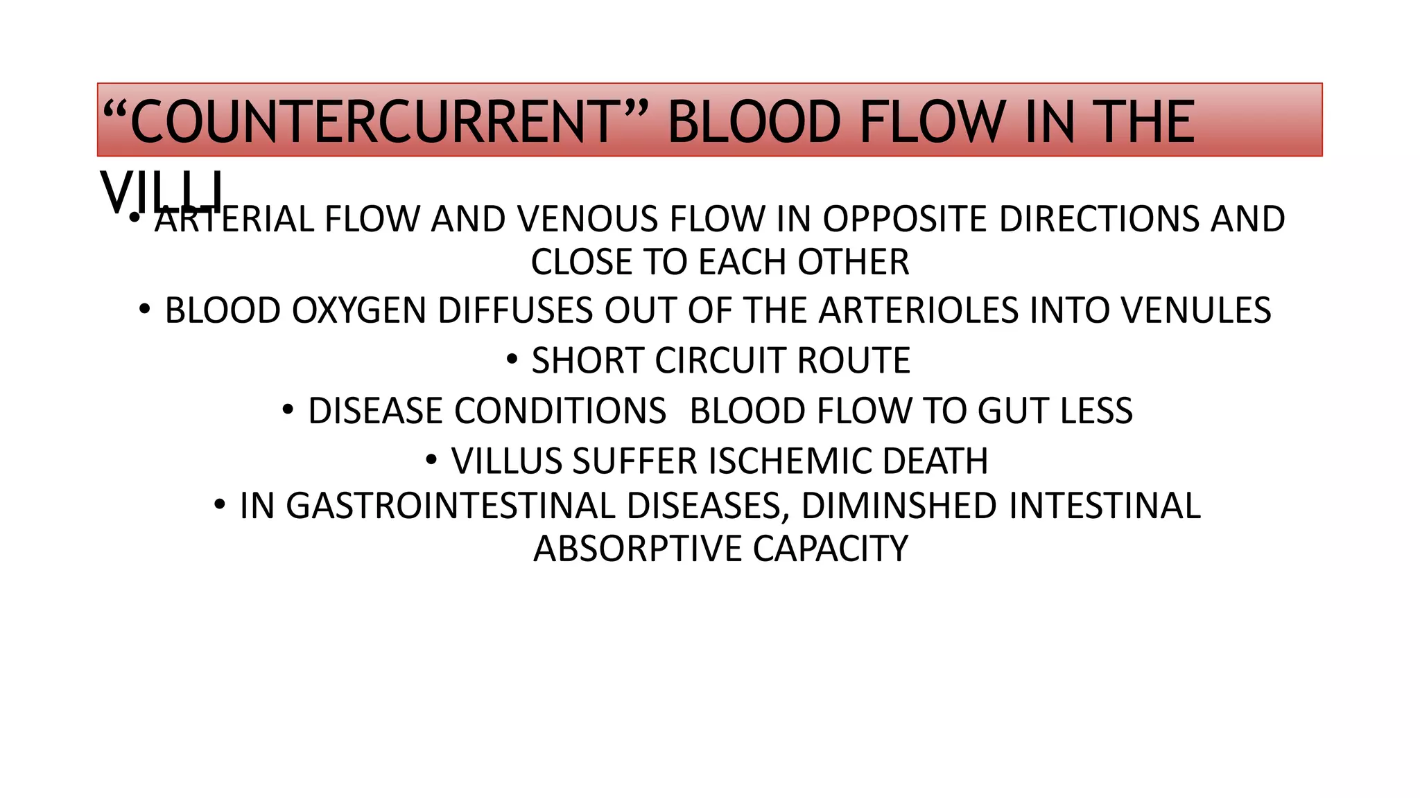 “COUNTERCURRENT” BLOOD FLOW IN THE
VILLI
• ARTERIAL FLOW AND VENOUS FLOW IN OPPOSITE DIRECTIONS AND
CLOSE TO EACH OTHER
• BLOOD OXYGEN DIFFUSES OUT OF THE ARTERIOLES INTO VENULES
• SHORT CIRCUIT ROUTE
• DISEASE CONDITIONS BLOOD FLOW TO GUT LESS
• VILLUS SUFFER ISCHEMIC DEATH
• IN GASTROINTESTINAL DISEASES, DIMINSHED INTESTINAL
ABSORPTIVE CAPACITY
 