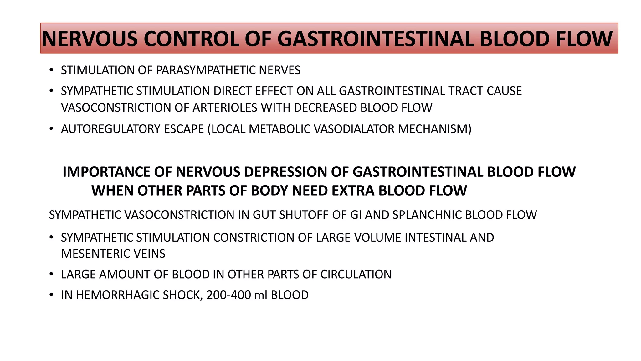 NERVOUS CONTROL OF GASTROINTESTINAL BLOOD FLOW
• STIMULATION OF PARASYMPATHETIC NERVES
• SYMPATHETIC STIMULATION DIRECT EFFECT ON ALL GASTROINTESTINAL TRACT CAUSE
VASOCONSTRICTION OF ARTERIOLES WITH DECREASED BLOOD FLOW
• AUTOREGULATORY ESCAPE (LOCAL METABOLIC VASODIALATOR MECHANISM)
IMPORTANCE OF NERVOUS DEPRESSION OF GASTROINTESTINAL BLOOD FLOW
WHEN OTHER PARTS OF BODY NEED EXTRA BLOOD FLOW
SYMPATHETIC VASOCONSTRICTION IN GUT SHUTOFF OF GI AND SPLANCHNIC BLOOD FLOW
• SYMPATHETIC STIMULATION CONSTRICTION OF LARGE VOLUME INTESTINAL AND
MESENTERIC VEINS
• LARGE AMOUNT OF BLOOD IN OTHER PARTS OF CIRCULATION
• IN HEMORRHAGIC SHOCK, 200-400 ml BLOOD
 