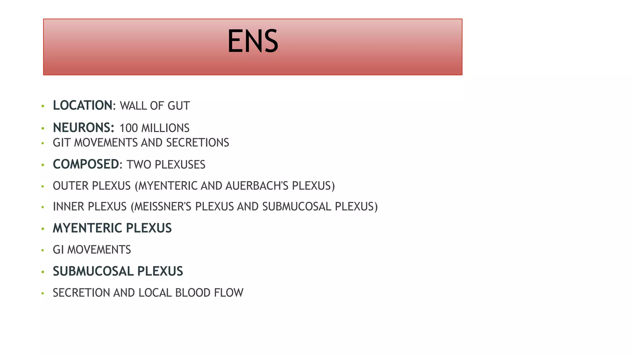 ENS
• LOCATION: WALL OF GUT
• NEURONS: 100 MILLIONS
• GIT MOVEMENTS AND SECRETIONS
• COMPOSED: TWO PLEXUSES
• OUTER PLEXUS (MYENTERIC AND AUERBACH'S PLEXUS)
• INNER PLEXUS (MEISSNER'S PLEXUS AND SUBMUCOSAL PLEXUS)
• MYENTERIC PLEXUS
• GI MOVEMENTS
• SUBMUCOSAL PLEXUS
• SECRETION AND LOCAL BLOOD FLOW
 