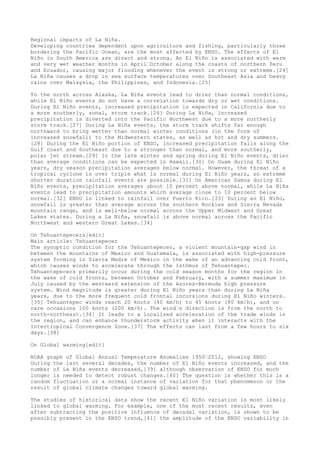 Regional impacts of La Niña. 
Developing countries dependent upon agriculture and fishing, particularly those 
bordering the Pacific Ocean, are the most affected by ENSO. The effects of El 
Niño in South America are direct and strong. An El Niño is associated with warm 
and very wet weather months in April–October along the coasts of northern Peru 
and Ecuador, causing major flooding whenever the event is strong or extreme.[24] 
La Niña causes a drop in sea surface temperatures over Southeast Asia and heavy 
rains over Malaysia, the Philippines, and Indonesia.[25] 
To the north across Alaska, La Niña events lead to drier than normal conditions, 
while El Niño events do not have a correlation towards dry or wet conditions. 
During El Niño events, increased precipitation is expected in California due to 
a more southerly, zonal, storm track.[26] During La Niña, increased 
precipitation is diverted into the Pacific Northwest due to a more northerly 
storm track.[27] During La Niña events, the storm track shifts far enough 
northward to bring wetter than normal winter conditions (in the form of 
increased snowfall) to the Midwestern states, as well as hot and dry summers. 
[28] During the El Niño portion of ENSO, increased precipitation falls along the 
Gulf coast and Southeast due to a stronger than normal, and more southerly, 
polar jet stream.[29] In the late winter and spring during El Niño events, drier 
than average conditions can be expected in Hawaii.[30] On Guam during El Niño 
years, dry season precipitation averages below normal. However, the threat of a 
tropical cyclone is over triple what is normal during El Niño years, so extreme 
shorter duration rainfall events are possible.[31] On American Samoa during El 
Niño events, precipitation averages about 10 percent above normal, while La Niña 
events lead to precipitation amounts which average close to 10 percent below 
normal.[32] ENSO is linked to rainfall over Puerto Rico.[33] During an El Niño, 
snowfall is greater than average across the southern Rockies and Sierra Nevada 
mountain range, and is well-below normal across the Upper Midwest and Great 
Lakes states. During a La Niña, snowfall is above normal across the Pacific 
Northwest and western Great Lakes.[34] 
On Tehuantepecers[edit] 
Main article: Tehuantepecer 
The synoptic condition for the Tehuantepecer, a violent mountain-gap wind in 
between the mountains of Mexico and Guatemala, is associated with high-pressure 
system forming in Sierra Madre of Mexico in the wake of an advancing cold front, 
which causes winds to accelerate through the Isthmus of Tehuantepec. 
Tehuantepecers primarily occur during the cold season months for the region in 
the wake of cold fronts, between October and February, with a summer maximum in 
July caused by the westward extension of the Azores-Bermuda high pressure 
system. Wind magnitude is greater during El Niño years than during La Niña 
years, due to the more frequent cold frontal incursions during El Niño winters. 
[35] Tehuantepec winds reach 20 knots (40 km/h) to 45 knots (80 km/h), and on 
rare occasions 100 knots (200 km/h). The wind–s direction is from the north to 
north-northeast.[36] It leads to a localized acceleration of the trade winds in 
the region, and can enhance thunderstorm activity when it interacts with the 
Intertropical Convergence Zone.[37] The effects can last from a few hours to six 
days.[38] 
On Global warming[edit] 
NOAA graph of Global Annual Temperature Anomalies 1950–2012, showing ENSO 
During the last several decades, the number of El Niño events increased, and the 
number of La Niña events decreased,[39] although observation of ENSO for much 
longer is needed to detect robust changes.[40] The question is whether this is a 
random fluctuation or a normal instance of variation for that phenomenon or the 
result of global climate changes toward global warming. 
The studies of historical data show the recent El Niño variation is most likely 
linked to global warming. For example, one of the most recent results, even 
after subtracting the positive influence of decadal variation, is shown to be 
possibly present in the ENSO trend,[41] the amplitude of the ENSO variability in 
 