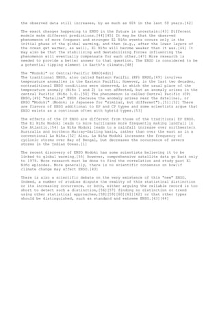 the observed data still increases, by as much as 60% in the last 50 years.[42] 
The exact changes happening to ENSO in the future is uncertain:[43] Different 
models make different predictions.[44][45] It may be that the observed 
phenomenon of more frequent and stronger El Niño events occurs only in the 
initial phase of the global warming, and then (e.g., after the lower layers of 
the ocean get warmer, as well), El Niño will become weaker than it was.[46] It 
may also be that the stabilizing and destabilizing forces influencing the 
phenomenon will eventually compensate for each other.[47] More research is 
needed to provide a better answer to that question. The ENSO is considered to be 
a potential tipping element in Earth's climate.[48] 
The "Modoki" or Central-Pacific ENSO[edit] 
The traditional ENSO, also called Eastern Pacific (EP) ENSO,[49] involves 
temperature anomalies in the Eastern Pacific. However, in the last two decades, 
nontraditional ENSO conditions were observed, in which the usual place of the 
temperature anomaly (Niño 1 and 2) is not affected, but an anomaly arises in the 
central Pacific (Niño 3.4).[50] The phenomenon is called Central Pacific (CP) 
ENSO,[49] "dateline" ENSO (because the anomaly arises near the dateline), or 
ENSO "Modoki" (Modoki is Japanese for "similar, but different").[51][52] There 
are flavors of ENSO additional to EP and CP types and some scientists argue that 
ENSO exists as a continuum often with hybrid types.[53] 
The effects of the CP ENSO are different from those of the traditional EP ENSO. 
The El Niño Modoki leads to more hurricanes more frequently making landfall in 
the Atlantic.[54] La Niña Modoki leads to a rainfall increase over northwestern 
Australia and northern Murray-Darling basin, rather than over the east as in a 
conventional La Niña.[52] Also, La Niña Modoki increases the frequency of 
cyclonic storms over Bay of Bengal, but decreases the occurrence of severe 
storms in the Indian Ocean.[1] 
The recent discovery of ENSO Modoki has some scientists believing it to be 
linked to global warming.[55] However, comprehensive satellite data go back only 
to 1979. More research must be done to find the correlation and study past El 
Niño episodes. More generally, there is no scientific consensus on how/if 
climate change may affect ENSO.[43] 
There is also a scientific debate on the very existence of this "new" ENSO. 
Indeed, a number of studies dispute the reality of this statistical distinction 
or its increasing occurrence, or both, either arguing the reliable record is too 
short to detect such a distinction,[56][57] finding no distinction or trend 
using other statistical approaches,[58][59][60][61][62] or that other types 
should be distinguished, such as standard and extreme ENSO.[63][64] 
