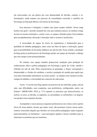 são atravessados em sua prática por essa dinamicidade de dúvidas, criações e re- formulações: ainda estamos em processo de consolidação curricular e científico da Sociologia na Educação Básica e do Ensino de Sociologia. Esse processo é instigante e criador, mas quase sempre solitário. Nossa carga horária (em geral 1 período semanal) faz com que tenhamos poucos ou nenhum colega da área na mesma instituição e, muitas vezes, os espaços ofertados pelas Universidades para acompanhamento, discussão e formação sobre o assunto é insuficiente. A necessidade de espaço de trocas de experiências é fundamental para a qualidade do trabalho pedagógico, tanto como um fator de apoio e motivação, quanto para as possibilidades de inovações didáticas em sala de aula. Nesse sentido, a produção de blogs pelos/as professores/as de Sociologia produz um espaço de interação e diálogo que nem sempre existe presencialmente. No entanto, esse espaço também proporciona condições para produção de conhecimento sobre a prática pedagógica em Sociologia a partir do vivido, sentido e refletido em sala de aula. Pelas características já apontadas, o blogar corresponde a dinamicidade e a fluidez do cotidiano, e auxilia a produção de sentido para aquilo que com tanta intensidade enfrentamos na rotina escolar - as relações com estrutura escolar, colegas de trabalho e a diversidade dos contextos de cada turma. Assim, "A escrita num blog registra um percurso de um indivíduo, grupo, sala de aula, suas dificuldades, suas conquistas, suas preferências, configurando, assim, sua história." (MERCADO, 2010, p. 117) registrar os percursos que desenvolvemos, os acertos, os erros, as dúvidas, as angústias, as curiosidades, os sofrimentos e as alegrias, isso produz nossa trajetória docente. Acompanhar o nosso processo enquanto professores/as nos coloca como sujeitos ativos de nossa prática, mesmo que tantas vezes, não possamos exercer nossas ações, estamos conscientes daquilo que interfere em nossa prática pedagógica sejam enquanto potencializadores ou limitadores - essas percepções ajudam a buscar caminhos para se relacionar as estruturas que nos inserimos.  