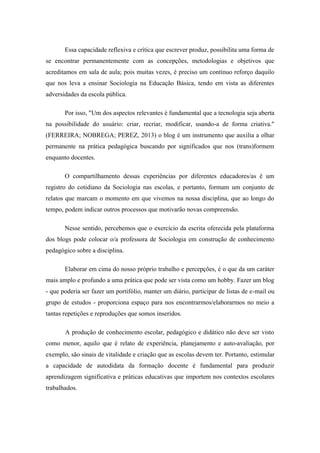Essa capacidade reflexiva e crítica que escrever produz, possibilita uma forma de se encontrar permanentemente com as concepções, metodologias e objetivos que acreditamos em sala de aula; pois muitas vezes, é preciso um contínuo reforço daquilo que nos leva a ensinar Sociologia na Educação Básica, tendo em vista as diferentes adversidades da escola pública. Por isso, "Um dos aspectos relevantes é fundamental que a tecnologia seja aberta na possibilidade do usuário: criar, recriar, modificar, usando-a de forma criativa." (FERREIRA; NOBREGA; PEREZ, 2013) o blog é um instrumento que auxilia a olhar permanente na prática pedagógica buscando por significados que nos (trans)formem enquanto docentes. O compartilhamento dessas experiências por diferentes educadores/as é um registro do cotidiano da Sociologia nas escolas, e portanto, formam um conjunto de relatos que marcam o momento em que vivemos na nossa disciplina, que ao longo do tempo, podem indicar outros processos que motivarão novas compreensão. Nesse sentido, percebemos que o exercício da escrita oferecida pela plataforma dos blogs pode colocar o/a professora de Sociologia em construção de conhecimento pedagógico sobre a disciplina. Elaborar em cima do nosso próprio trabalho e percepções, é o que da um caráter mais amplo e profundo a uma prática que pode ser vista como um hobby. Fazer um blog - que poderia ser fazer um portifólio, manter um diário, participar de listas de e-mail ou grupo de estudos - proporciona espaço para nos encontrarmos/elaborarmos no meio a tantas repetições e reproduções que somos inseridos. A produção de conhecimento escolar, pedagógico e didático não deve ser visto como menor, aquilo que é relato de experiência, planejamento e auto-avaliação, por exemplo, são sinais de vitalidade e criação que as escolas devem ter. Portanto, estimular a capacidade de autodidata da formação docente é fundamental para produzir aprendizagem significativa e práticas educativas que importem nos contextos escolares trabalhados.  