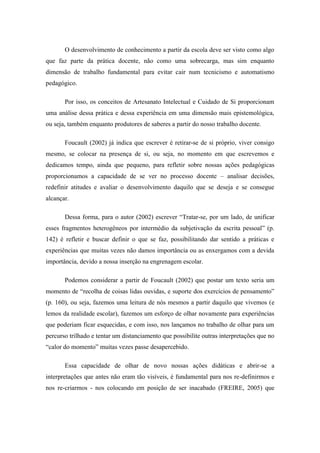 O desenvolvimento de conhecimento a partir da escola deve ser visto como algo que faz parte da prática docente, não como uma sobrecarga, mas sim enquanto dimensão de trabalho fundamental para evitar cair num tecnicismo e automatismo pedagógico. Por isso, os conceitos de Artesanato Intelectual e Cuidado de Si proporcionam uma análise dessa prática e dessa experiência em uma dimensão mais epistemológica, ou seja, também enquanto produtores de saberes a partir do nosso trabalho docente. Foucault (2002) já indica que escrever é retirar-se de si próprio, viver consigo mesmo, se colocar na presença de si, ou seja, no momento em que escrevemos e dedicamos tempo, ainda que pequeno, para refletir sobre nossas ações pedagógicas proporcionamos a capacidade de se ver no processo docente – analisar decisões, redefinir atitudes e avaliar o desenvolvimento daquilo que se deseja e se consegue alcançar. Dessa forma, para o autor (2002) escrever “Tratar-se, por um lado, de unificar esses fragmentos heterogêneos por intermédio da subjetivação da escrita pessoal” (p. 142) é refletir e buscar definir o que se faz, possibilitando dar sentido a práticas e experiências que muitas vezes não damos importância ou as enxergamos com a devida importância, devido a nossa inserção na engrenagem escolar. Podemos considerar a partir de Foucault (2002) que postar um texto seria um momento de “recolha de coisas lidas ouvidas, e suporte dos exercícios de pensamento” (p. 160), ou seja, fazemos uma leitura de nós mesmos a partir daquilo que vivemos (e lemos da realidade escolar), fazemos um esforço de olhar novamente para experiências que poderiam ficar esquecidas, e com isso, nos lançamos no trabalho de olhar para um percurso trilhado e tentar um distanciamento que possibilite outras interpretações que no “calor do momento” muitas vezes passe desapercebido. 
Essa capacidade de olhar de novo nossas ações didáticas e abrir-se a interpretações que antes não eram tão visíveis, é fundamental para nos re-definirmos e nos re-criarmos - nos colocando em posição de ser inacabado (FREIRE, 2005) que  