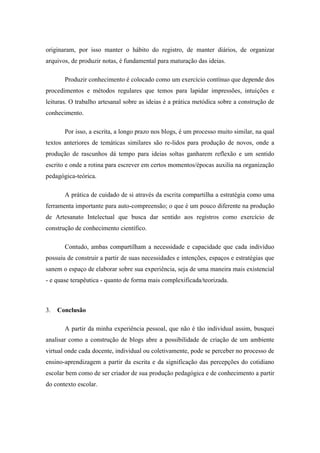 originaram, por isso manter o hábito do registro, de manter diários, de organizar arquivos, de produzir notas, é fundamental para maturação das ideias. Produzir conhecimento é colocado como um exercício contínuo que depende dos procedimentos e métodos regulares que temos para lapidar impressões, intuições e leituras. O trabalho artesanal sobre as ideias é a prática metódica sobre a construção de conhecimento. Por isso, a escrita, a longo prazo nos blogs, é um processo muito similar, na qual textos anteriores de temáticas similares são re-lidos para produção de novos, onde a produção de rascunhos dá tempo para ideias soltas ganharem reflexão e um sentido escrito e onde a rotina para escrever em certos momentos/épocas auxilia na organização pedagógica-teórica. A prática de cuidado de si através da escrita compartilha a estratégia como uma ferramenta importante para auto-compreensão; o que é um pouco diferente na produção de Artesanato Intelectual que busca dar sentido aos registros como exercício de construção de conhecimento científico. Contudo, ambas compartilham a necessidade e capacidade que cada indivíduo possuiu de construir a partir de suas necessidades e intenções, espaços e estratégias que sanem o espaço de elaborar sobre sua experiência, seja de uma maneira mais existencial - e quase terapêutica - quanto de forma mais complexificada/teorizada. 
3. Conclusão 
A partir da minha experiência pessoal, que não é tão individual assim, busquei analisar como a construção de blogs abre a possibilidade de criação de um ambiente virtual onde cada docente, individual ou coletivamente, pode se perceber no processo de ensino-aprendizagem a partir da escrita e da significação das percepções do cotidiano escolar bem como de ser criador de sua produção pedagógica e de conhecimento a partir do contexto escolar.  