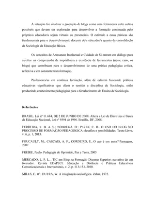 A intenção foi sinalizar a produção de blogs como uma ferramenta entre outras possíveis que devem ser exploradas para desenvolver a formação continuada pelo próprio/a educador/a sejam virtuais ou presenciais. O estímulo a essas práticas são fundamentais para o desenvolvimento docente do/a educador/a quanto da consolidação da Sociologia da Educação Básica. Os conceitos de Artesanato Intelectual e Cuidado de Si entram em diálogo para auxiliar na compreensão da importância e existência de ferramentas (nesse caso, os blogs) que contribuam para o desenvolvimento de uma prática pedagógica crítica, reflexiva e em constante transformação. Professores/as em contínua formação, além de estarem buscando práticas educativas significativas que dêem o sentido a disciplina de Sociologia, estão produzindo conhecimento pedagógico para o fortalecimento do Ensino de Sociologia. Referências BRASIL. Lei nº 11.684, DE 2 DE JUNHO DE 2008. Altera a Lei de Diretrizes e Bases da Educação Nacional, Lei nº 9394 de 1996. Brasília, DF, 2008. FERREIRA, R. B. A. S.; NOBREGA, O.; PEREZ, C. R.. O USO DO BLOG NO PROCESSO DE FORMAÇÃO PEDAGÓGICA: desafios e possibilidades. Texto Livre, v. 6, p. 1, 2013. FOUCAULT, M.; CASCAIS, A. F.; CORDEIRO, E.. O que é um autor? Passagens, 2002. FREIRE, Paulo. Pedagogia do Oprimido, Paz e Terra, 2005 MERCADO, L. P. L. . TIC em Blog na Formação Docente Superior: narrativa de um formador. Revista EDaPECI: Educação a Distância e Práticas Educativas Comunicacionais e Interculturais, v. 2, p. 113-133, 2010. MILLS, C. W.; DUTRA, W. A imaginação sociológica. Zahar, 1972. 