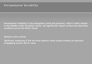 Intraseasonal Variability
Intraseasonal variability in the atmosphere (wind and pressure), which is often related
to the Madden-Julian Oscillation (MJO), can significantly impact surface and subsurface
conditions across the Pacific Ocean.
Related to this activity:
Significant weakening of the low-level easterly winds usually initiates an eastward-
propagating oceanic Kelvin wave.
 