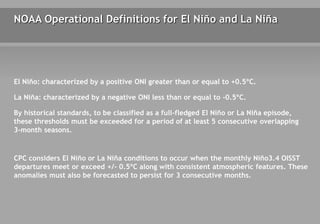 NOAA Operational Definitions for El Niño and La Niña
El Niño: characterized by a positive ONI greater than or equal to +0.5ºC.
La Niña: characterized by a negative ONI less than or equal to -0.5ºC.
By historical standards, to be classified as a full-fledged El Niño or La Niña episode,
these thresholds must be exceeded for a period of at least 5 consecutive overlapping
3-month seasons.
CPC considers El Niño or La Niña conditions to occur when the monthly Niño3.4 OISST
departures meet or exceed +/- 0.5ºC along with consistent atmospheric features. These
anomalies must also be forecasted to persist for 3 consecutive months.
 
