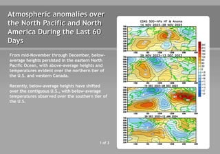 Atmospheric anomalies over
the North Pacific and North
America During the Last 60
Days
1 of 3
From mid-November through December, below-
average heights persisted in the eastern North
Pacific Ocean, with above-average heights and
temperatures evident over the northern tier of
the U.S. and western Canada.
Recently, below-average heights have shifted
over the contiguous U.S., with below-average
temperatures observed over the southern tier of
the U.S.
 