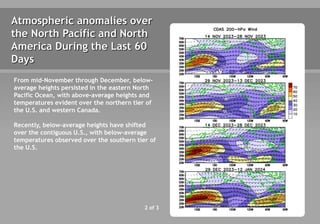 2 of 3
Atmospheric anomalies over
the North Pacific and North
America During the Last 60
Days
From mid-November through December, below-
average heights persisted in the eastern North
Pacific Ocean, with above-average heights and
temperatures evident over the northern tier of
the U.S. and western Canada.
Recently, below-average heights have shifted
over the contiguous U.S., with below-average
temperatures observed over the southern tier of
the U.S.
 