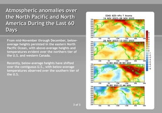 3 of 3
Atmospheric anomalies over
the North Pacific and North
America During the Last 60
Days
From mid-November through December, below-
average heights persisted in the eastern North
Pacific Ocean, with above-average heights and
temperatures evident over the northern tier of
the U.S. and western Canada.
Recently, below-average heights have shifted
over the contiguous U.S., with below-average
temperatures observed over the southern tier of
the U.S.
 