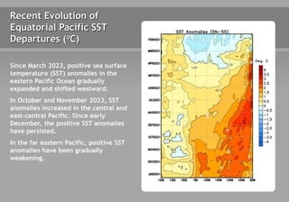 Since March 2023, positive sea surface
temperature (SST) anomalies in the
eastern Pacific Ocean gradually
expanded and shifted westward.
In October and November 2023, SST
anomalies increased in the central and
east-central Pacific. Since early
December, the positive SST anomalies
have persisted.
In the far eastern Pacific, positive SST
anomalies have been gradually
weakening.
Recent Evolution of
Equatorial Pacific SST
Departures (oC)
 