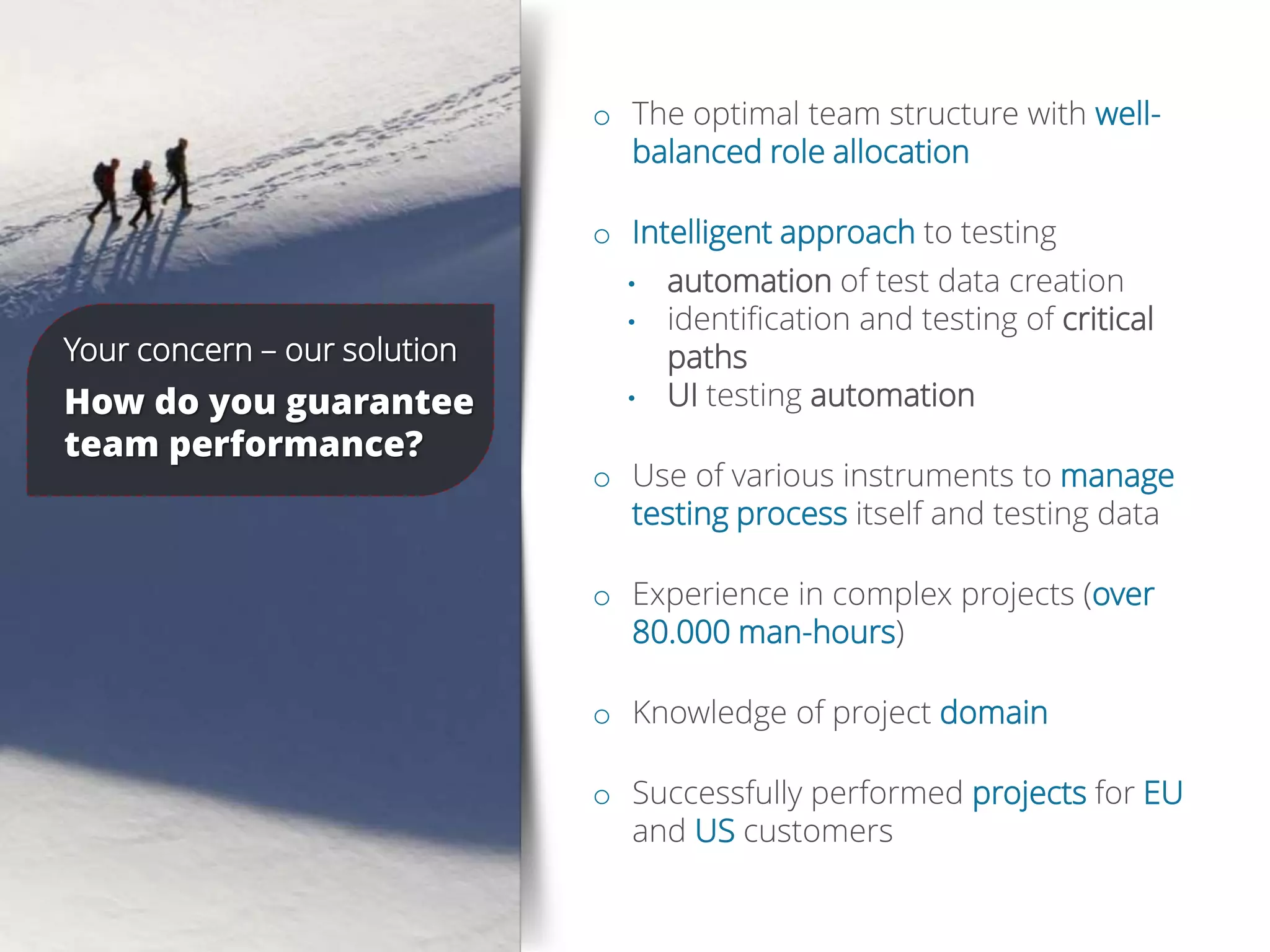 Concerns o The optimal team structure with well-
balanced role allocation
o Intelligent approach to testing
• automation of test data creation
• identification and testing of critical
paths
• UI testing automation
o Use of various instruments to manage
testing process itself and testing data
o Experience in complex projects (over
80.000 man-hours)
o Knowledge of project domain
o Successfully performed projects for EU
and US customers
Your concern – our solution
How do you guarantee
team performance?
 
