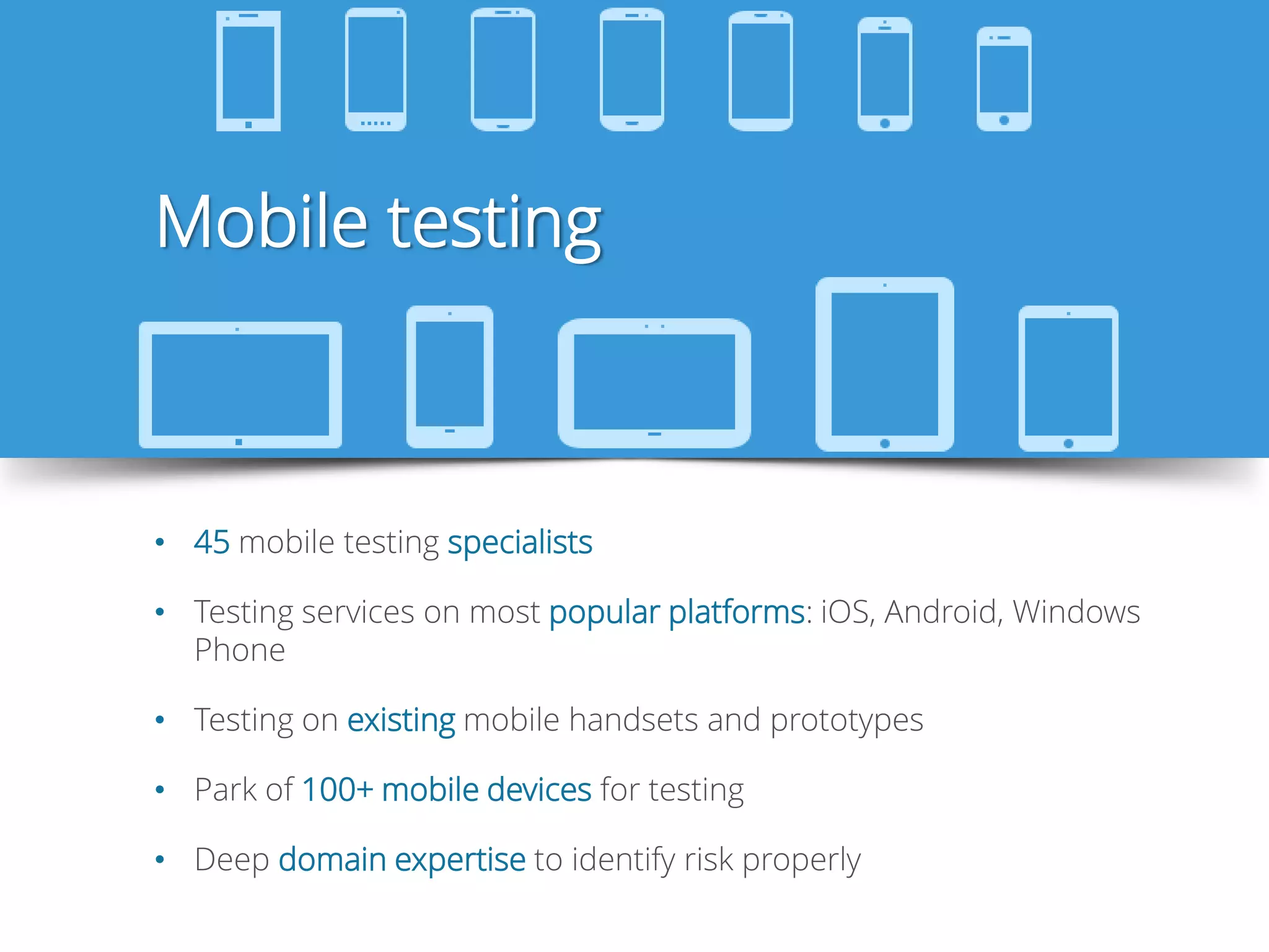 Mobile testing
• 45 mobile testing specialists
• Testing services on most popular platforms: iOS, Android, Windows
Phone
• Testing on existing mobile handsets and prototypes
• Park of 100+ mobile devices for testing
• Deep domain expertise to identify risk properly
 