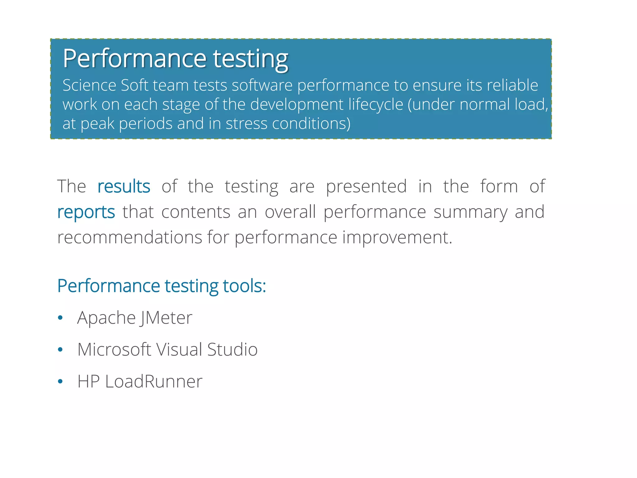 Performance testing
Science Soft team tests software performance to ensure its reliable
work on each stage of the development lifecycle (under normal load,
at peak periods and in stress conditions)
The results of the testing are presented in the form of
reports that contents an overall performance summary and
recommendations for performance improvement.
Performance testing tools:
• Apache JMeter
• Microsoft Visual Studio
• HP LoadRunner
 
